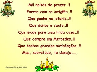Mil noites de prazer…!! Farras com os amig@s…!! Que ganhe na loteria…!! Que dance e cante…!!  Que mude para uma linda casa…!!  Que compre um Mercedes…!! Que tenhas grandes satisfações…!! Mas, sobretudo, te desejo…… 