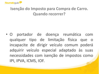 Isenção do Imposto para Compra de Carro. Quando recorrer?O portador de doença reumática com qualquer tipo de limitação física que o incapacite de dirigir veículo comum poderá adquirir veículo especial adaptado às suas necessidades com isenção de impostos como IPI, IPVA, ICMS, IOF.