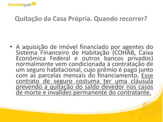 Quitação da Casa Própria. Quando recorrer?A aquisição de imóvel financiado por agentes do Sistema Financeiro de Habitação (COHAB, Caixa Econômica Federal e outros bancos privados) normalmente vem condicionada à contratação de um seguro habitacional, cujo prêmio é pago junto com as parcelas mensais do financiamento. Esse contrato de seguro costuma ter uma cláusula prevendo a quitação do saldo devedor nos casos de morte e invalidez permanente do contratante.