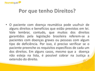 Por que tenho Direitos?O paciente com doença reumática pode usufruir de alguns direitos e benefícios que estão previstos em lei. Vale lembrar, contudo, que muitos dos direitos garantidos pela legislação brasileira referem-se a pacientes com doenças graves ou pessoas com algum tipo de deficiência. Por isso, é preciso verificar se o paciente preenche os requisitos específicos de cada um dos direitos. Em alguns casos, mesmo que a  doença não esteja na lista, é possível cobrar na Justiça a extensão do direito. 