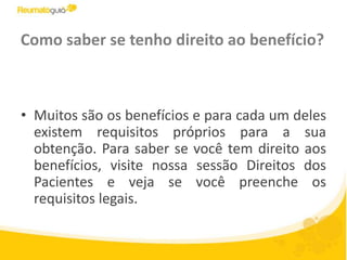 Como saber se tenho direito ao benefício?Muitos são os benefícios e para cada um deles existem requisitos próprios para a sua obtenção. Para saber se você tem direito aos benefícios, visite nossa sessão Direitos dos Pacientes e veja se você preenche os requisitos legais.