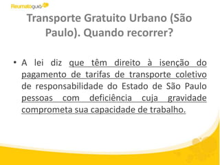 Transporte Gratuito Urbano (São Paulo). Quando recorrer?A lei diz que têm direito à isenção do pagamento de tarifas de transporte coletivo de responsabilidade do Estado de São Paulo pessoas com deficiência cuja gravidade comprometa sua capacidade de trabalho.