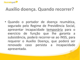 Auxílio doença. Quando recorrer?Quando o portador de doença reumática, segurado pelo Regime de Previdência Social, apresentar incapacidade temporária para o exercício de função que lhe garanta a subsistência, poderá recorrer-se ao INSS, para requerer o Auxílio Doença, que poderá ser renovado caso persista a incapacidade apresentada.
