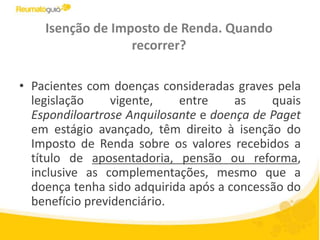 Isenção de Imposto de Renda. Quando recorrer?Pacientes com doenças consideradas graves pela legislação vigente, entre as quais Espondiloartrose Anquilosante e doença de Paget em estágio avançado, têm direito à isenção do Imposto de Renda sobre os valores recebidos a título de aposentadoria, pensão ou reforma, inclusive as complementações, mesmo que a doença tenha sido adquirida após a concessão do benefício previdenciário.