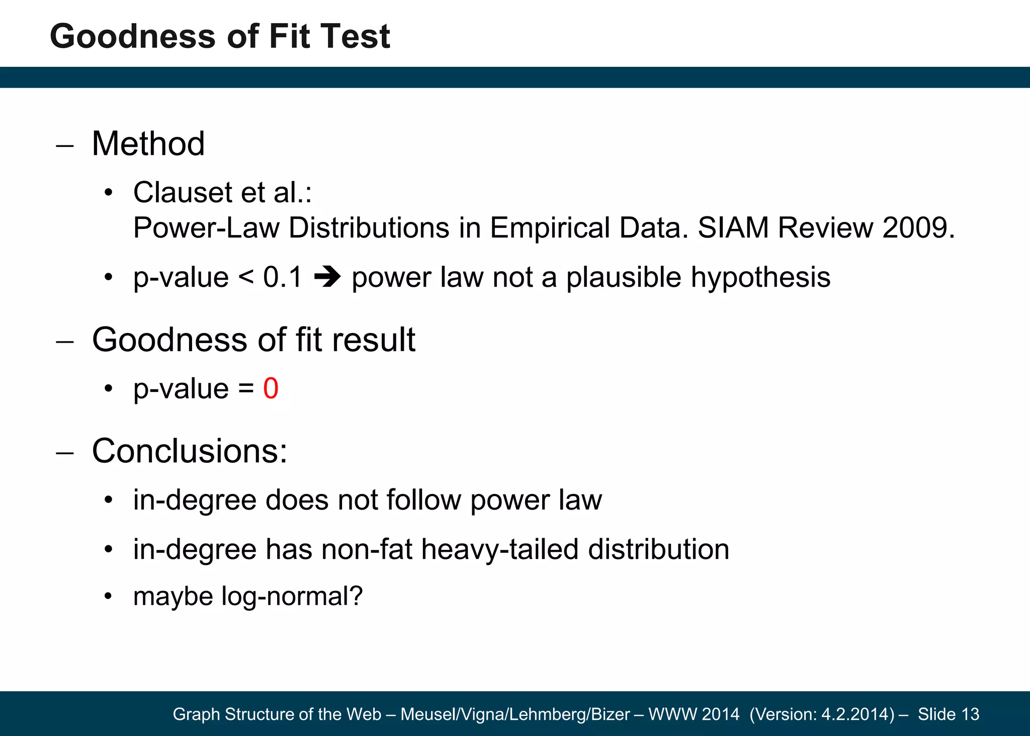 Graph Structure of the Web – Meusel/Vigna/Lehmberg/Bizer – WWW 2014 (Version: 4.2.2014) – Slide 13
Goodness of Fit Test
Method
• Clauset et al.:
Power-Law Distributions in Empirical Data. SIAM Review 2009.
• p-value < 0.1  power law not a plausible hypothesis
Goodness of fit result
• p-value = 0
Conclusions:
• in-degree does not follow power law
• in-degree has non-fat heavy-tailed distribution
• maybe log-normal?
 