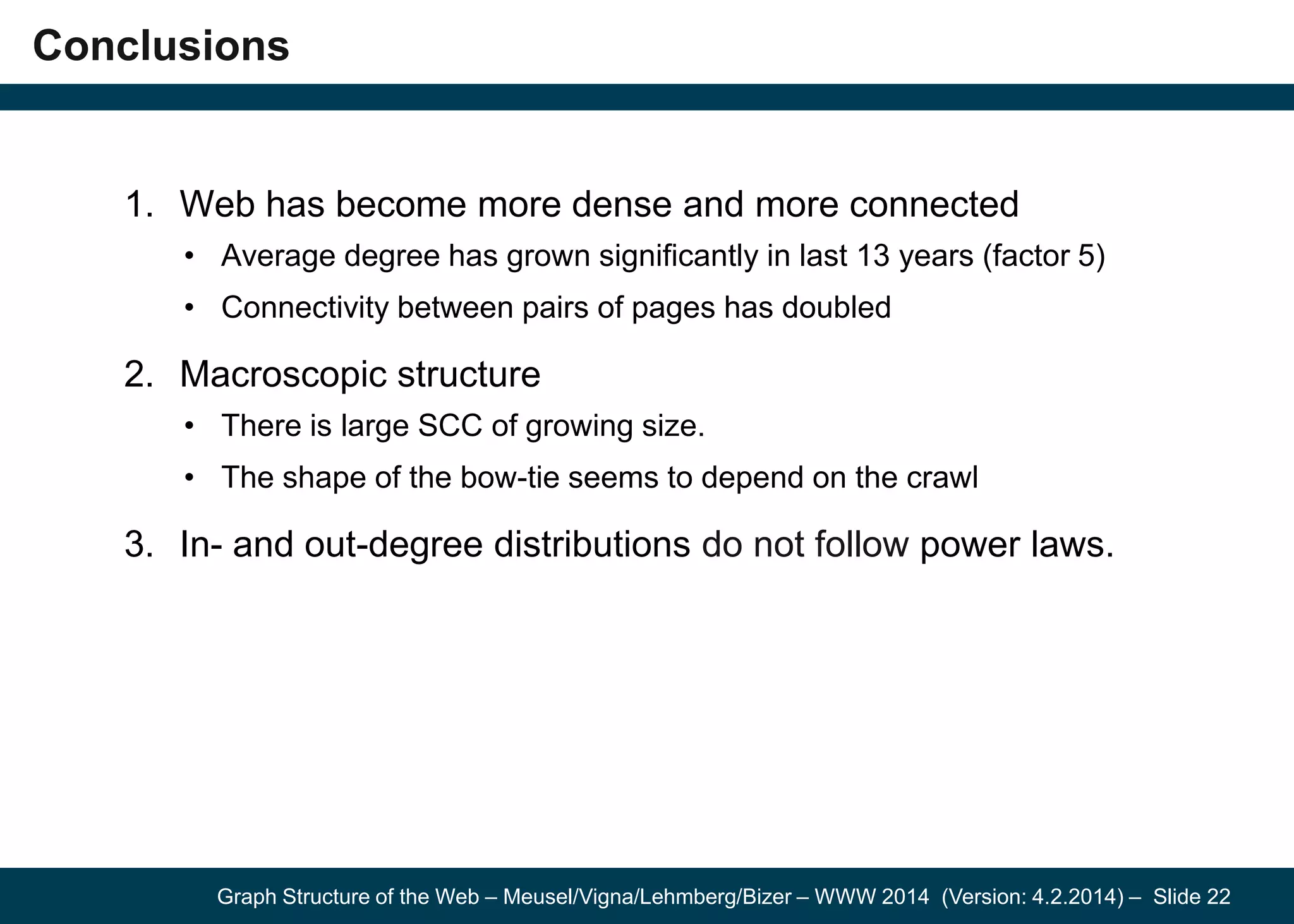 Graph Structure of the Web – Meusel/Vigna/Lehmberg/Bizer – WWW 2014 (Version: 4.2.2014) – Slide 22
Conclusions
1. Web has become more dense and more connected
• Average degree has grown significantly in last 13 years (factor 5)
• Connectivity between pairs of pages has doubled
2. Macroscopic structure
• There is large SCC of growing size.
• The shape of the bow-tie seems to depend on the crawl
3. In- and out-degree distributions do not follow power laws.
 