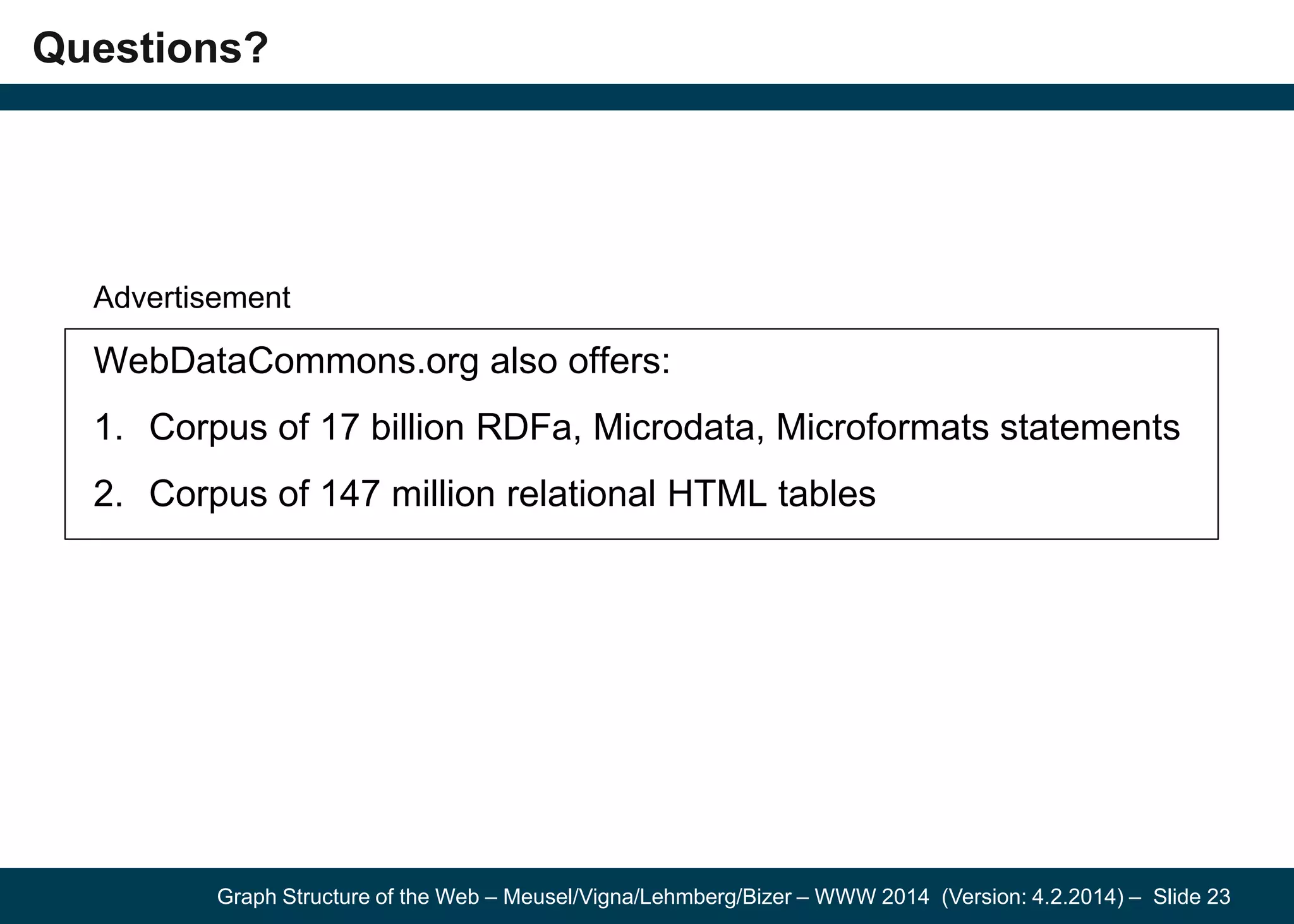 Graph Structure of the Web – Meusel/Vigna/Lehmberg/Bizer – WWW 2014 (Version: 4.2.2014) – Slide 23
Questions?
Advertisement
WebDataCommons.org also offers:
1. Corpus of 17 billion RDFa, Microdata, Microformats statements
2. Corpus of 147 million relational HTML tables
 