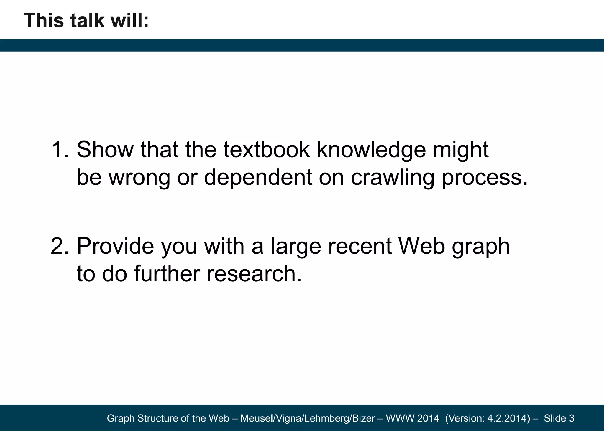 Graph Structure of the Web – Meusel/Vigna/Lehmberg/Bizer – WWW 2014 (Version: 4.2.2014) – Slide 3
This talk will:
1. Show that the textbook knowledge might
be wrong or dependent on crawling process.
2. Provide you with a large recent Web graph
to do further research.
 