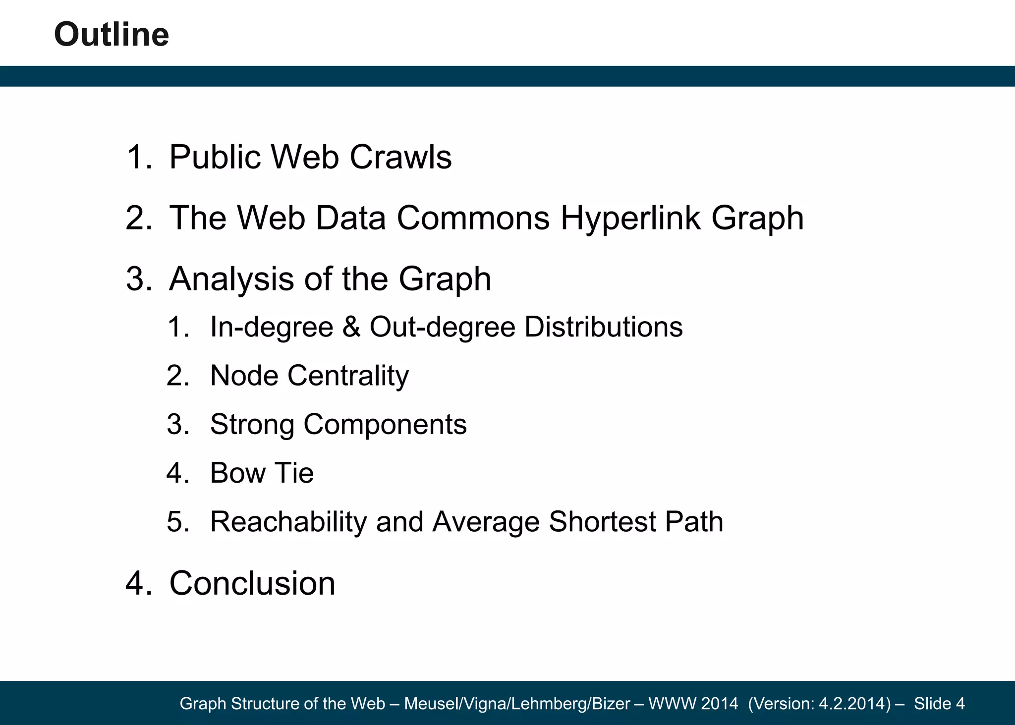 Graph Structure of the Web – Meusel/Vigna/Lehmberg/Bizer – WWW 2014 (Version: 4.2.2014) – Slide 4
Outline
1. Public Web Crawls
2. The Web Data Commons Hyperlink Graph
3. Analysis of the Graph
1. In-degree & Out-degree Distributions
2. Node Centrality
3. Strong Components
4. Bow Tie
5. Reachability and Average Shortest Path
4. Conclusion
 