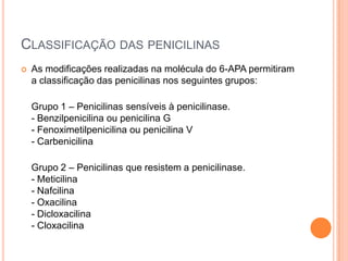 CLASSIFICAÇÃO DAS PENICILINAS
 As modificações realizadas na molécula do 6-APA permitiram
a classificação das penicilinas nos seguintes grupos:
Grupo 1 – Penicilinas sensíveis à penicilinase.
- Benzilpenicilina ou penicilina G
- Fenoximetilpenicilina ou penicilina V
- Carbenicilina
Grupo 2 – Penicilinas que resistem a penicilinase.
- Meticilina
- Nafcilina
- Oxacilina
- Dicloxacilina
- Cloxacilina
 