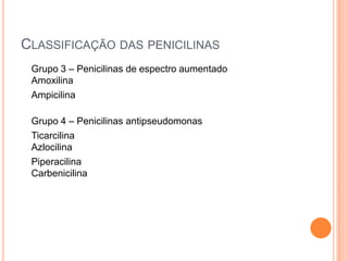 CLASSIFICAÇÃO DAS PENICILINAS
Grupo 3 – Penicilinas de espectro aumentado
Amoxilina
Ampicilina
Grupo 4 – Penicilinas antipseudomonas
Ticarcilina
Azlocilina
Piperacilina
Carbenicilina
 
