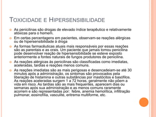 TOXICIDADE E HIPERSENSIBILIDADE
 As penicilinas são drogas de elevado índice terapêutico e relativamente
atóxicas para o homem.
 Em certas percentagens em pacientes, observam-se reações alérgicas
ou de hipersensibilidade à droga
 As formas farmacêuticas atuais mais responsáveis por essas reações
são as parentais e as orais. Um paciente que jamais tomou penicilina
pode desenvolver reação de hipersensibilidade se esteve exposto
anteriormente a fontes naturais de fungos produtores de penicilina.
 As reações alérgicas às penicilinas são classificadas como imediatas,
aceleradas, tardias e reações menos comuns.
 As reações imediatas são as mais perigosas e desencadeiam-se até 30
minutos após a administração, os sintomas são provocados pela
liberação de histamina e outras substâncias por mastócitos e basófilos.
As reações aceleradas surgem 1 a 72 horas, geralmente não põem a
vida em risco. As tardias são as mais frequentes, aparecem dias ou
semanas após sua administração e as menos comuns raramente
acorrem e são representadas por: febre, anemia hemolítica, infiltração
pulmonar, eosinofília, vasculite, eritrema multiforme, etc.
 