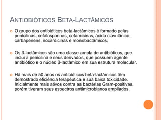ANTIOBIÓTICOS BETA-LACTÂMICOS
 O grupo dos antibióticos beta-lactâmicos é formado pelas
penicilinas, cefalosporinas, cefamicinas, ácido clavulânico,
carbapenens, nocardicinas e monobactâmicos.
 Os β-lactâmicos são uma classe ampla de antibióticos, que
inclui a penicilina e seus derivados, que possuem agente
antibiótico e o núcleo β-lactâmico em sua estrutura molecular.
 Há mais de 50 anos os antibióticos beta-lactâmicos têm
demostrado eficiência terapêutica e sua baixa toxicidade.
Inicialmente mais ativos contra as bactérias Gram-positivas,
porém tiveram seus espectros antimicrobianos ampliados.
 