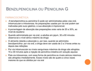 FARMACOCINÉTICA:
 A benzilpenicilina ou penicilina G pode ser administradas pelas vias oral,
intramuscular e intravenosa. As preparações usadas por via oral podem ser
inativadas pelo suco gástrico, e sua absorção é imprevisível.
 A porcentagem de absorção das preparações orais varia de 20 a 30%, ao
nível do duodeno
 Quando administrada por via oral, a adultos em jejum, 30 a 60 minutos
observa-se o nível sérico máximo da droga
 O alimento retarda a absorção e, por isso, quando se administra
benzilpenicilina por via oral, a droga deve ser usada de 2 a 3 horas antes ou
depois das refeições
 Por via intramuscular os níveis sanguíneos máximos da droga são atingidos
15 a 30 minutos após a injeção de penicilina cristalina em solução aquosa
 Pela via intravenosa, com essa forma de penicilina os níveis séricos máximos
são atingidos imediatamente. Esses níveis são de quatro a cinco vezes
maiores do que os obtidos por via oral
BENZILPENICILINA OU PENICILINA G
 