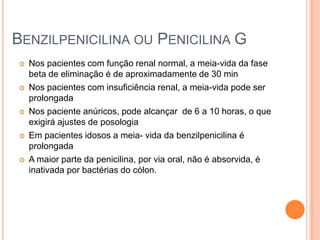  Nos pacientes com função renal normal, a meia-vida da fase
beta de eliminação é de aproximadamente de 30 min
 Nos pacientes com insuficiência renal, a meia-vida pode ser
prolongada
 Nos paciente anúricos, pode alcançar de 6 a 10 horas, o que
exigirá ajustes de posologia
 Em pacientes idosos a meia- vida da benzilpenicilina é
prolongada
 A maior parte da penicilina, por via oral, não é absorvida, é
inativada por bactérias do cólon.
BENZILPENICILINA OU PENICILINA G
 