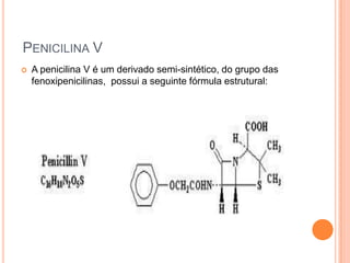  A penicilina V é um derivado semi-sintético, do grupo das
fenoxipenicilinas, possui a seguinte fórmula estrutural:
PENICILINA V
 