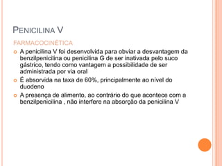 PENICILINA V
FARMACOCINÉTICA
 A penicilina V foi desenvolvida para obviar a desvantagem da
benzilpenicilina ou penicilina G de ser inativada pelo suco
gástrico, tendo como vantagem a possibilidade de ser
administrada por via oral
 É absorvida na taxa de 60%, principalmente ao nível do
duodeno
 A presença de alimento, ao contrário do que acontece com a
benzilpenicilina , não interfere na absorção da penicilina V
 