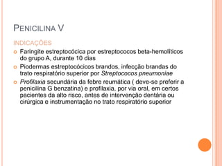 PENICILINA V
INDICAÇÕES
 Faringite estreptocócica por estreptococos beta-hemolíticos
do grupo A, durante 10 dias
 Piodermas estreptocócicos brandos, infecção brandas do
trato respiratório superior por Streptococos pneumoniae
 Profilaxia secundária da febre reumática ( deve-se preferir a
penicilina G benzatina) e profilaxia, por via oral, em certos
pacientes da alto risco, antes de intervenção dentária ou
cirúrgica e instrumentação no trato respiratório superior
 