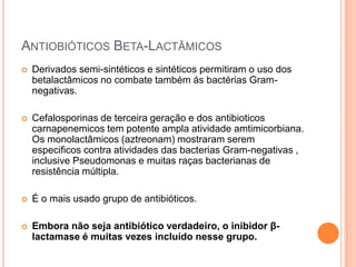 ANTIOBIÓTICOS BETA-LACTÂMICOS
 Derivados semi-sintéticos e sintéticos permitiram o uso dos
betalactâmicos no combate também ás bactérias Gram-
negativas.
 Cefalosporinas de terceira geração e dos antibioticos
carnapenemicos tem potente ampla atividade amtimicorbiana.
Os monolactâmicos (aztreonam) mostraram serem
especificos contra atividades das bacterias Gram-negativas ,
inclusive Pseudomonas e muitas raças bacterianas de
resistência múltipla.
 É o mais usado grupo de antibióticos.
 Embora não seja antibiótico verdadeiro, o inibidor β-
lactamase é muitas vezes incluído nesse grupo.
 