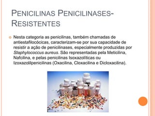 PENICILINAS PENICILINASES-
RESISTENTES
 Nesta categoria as penicilinas, também chamadas de
antiestafilocócicas, caracterizam-se por sua capacidade de
resistir a ação de penicilinases, especialmente produzidas por
Staphylococcus aureus. São representadas pela Meticilina,
Nafcilina, e pelas penicilinas Isoxazolíticas ou
Izoxazolilpenicilinas (Oxacilina, Cloxacilina e Dicloxacilina).
 