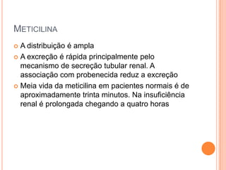METICILINA
 A distribuição é ampla
 A excreção é rápida principalmente pelo
mecanismo de secreção tubular renal. A
associação com probenecida reduz a excreção
 Meia vida da meticilina em pacientes normais é de
aproximadamente trinta minutos. Na insuficiência
renal é prolongada chegando a quatro horas
 