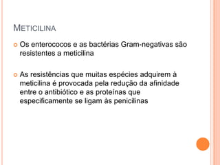 METICILINA
 Os enterococos e as bactérias Gram-negativas são
resistentes a meticilina
 As resistências que muitas espécies adquirem à
meticilina é provocada pela redução da afinidade
entre o antibiótico e as proteínas que
especificamente se ligam às penicilinas
 