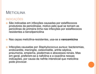 METICILINA
INDICAÇÕES
 São indicadas em infecções causadas por estafilococos
produtores da penicilinase, motivo pelo qual se tornam as
penicilinas de primeira linha nas infecções por estafilococos
resistentes a benzilpenicilina
 Nas cepas meticilina-resistentes, usa-se a vancomicina
 Infecções causadas por Staphylococcus aureus: bacteremias,
endocardite, meningite, osteomielite, artrite séptica,
pneumonia, empiema, piodermas e abscessos renais. Mas
em geral, preferem-se a nafcilina e a oxacilina nessas
indicações, por causa da nefrite intersticial que meticilina
pode provocar.
 