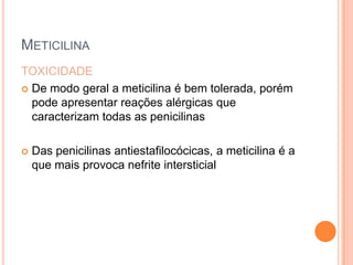 METICILINA
TOXICIDADE
 De modo geral a meticilina é bem tolerada, porém
pode apresentar reações alérgicas que
caracterizam todas as penicilinas
 Das penicilinas antiestafilocócicas, a meticilina é a
que mais provoca nefrite intersticial
 
