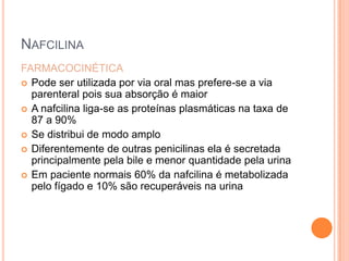 NAFCILINA
FARMACOCINÉTICA
 Pode ser utilizada por via oral mas prefere-se a via
parenteral pois sua absorção é maior
 A nafcilina liga-se as proteínas plasmáticas na taxa de
87 a 90%
 Se distribui de modo amplo
 Diferentemente de outras penicilinas ela é secretada
principalmente pela bile e menor quantidade pela urina
 Em paciente normais 60% da nafcilina é metabolizada
pelo fígado e 10% são recuperáveis na urina
 