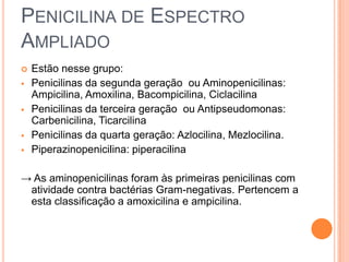 PENICILINA DE ESPECTRO
AMPLIADO
 Estão nesse grupo:
 Penicilinas da segunda geração ou Aminopenicilinas:
Ampicilina, Amoxilina, Bacompicilina, Ciclacilina
 Penicilinas da terceira geração ou Antipseudomonas:
Carbenicilina, Ticarcilina
 Penicilinas da quarta geração: Azlocilina, Mezlocilina.
 Piperazinopenicilina: piperacilina
→ As aminopenicilinas foram às primeiras penicilinas com
atividade contra bactérias Gram-negativas. Pertencem a
esta classificação a amoxicilina e ampicilina.
 