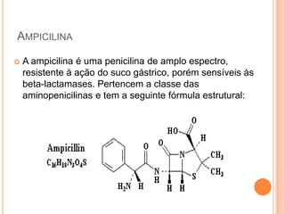 AMPICILINA
 A ampicilina é uma penicilina de amplo espectro,
resistente à ação do suco gástrico, porém sensíveis às
beta-lactamases. Pertencem a classe das
aminopenicilinas e tem a seguinte fórmula estrutural:
 