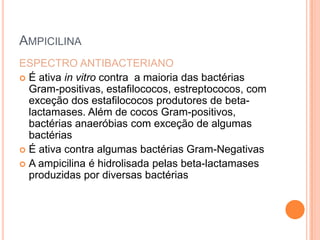 AMPICILINA
ESPECTRO ANTIBACTERIANO
 É ativa in vitro contra a maioria das bactérias
Gram-positivas, estafilococos, estreptococos, com
exceção dos estafilococos produtores de beta-
lactamases. Além de cocos Gram-positivos,
bactérias anaeróbias com exceção de algumas
bactérias
 É ativa contra algumas bactérias Gram-Negativas
 A ampicilina é hidrolisada pelas beta-lactamases
produzidas por diversas bactérias
 
