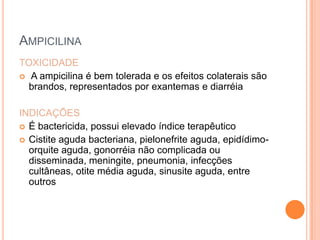 AMPICILINA
TOXICIDADE
 A ampicilina é bem tolerada e os efeitos colaterais são
brandos, representados por exantemas e diarréia
INDICAÇÕES
 É bactericida, possui elevado índice terapêutico
 Cistite aguda bacteriana, pielonefrite aguda, epidídimo-
orquite aguda, gonorréia não complicada ou
disseminada, meningite, pneumonia, infecções
cultâneas, otite média aguda, sinusite aguda, entre
outros
 