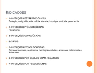 INDICAÇÕES
 1- INFECÇÕES ESTREPTOCÓCICAS
Faringite, amigdalite, otite média, sinusite, impetigo, erisipela, pneumonia
 2- INFECÇÕES PNEUMOCÓCICAS
Pneumonia
 3- INFECÇÕES GONOCÓCICAS
 4- SÍFILIS
 5- INFECÇÕES ESTAFILOCÓCICAS
Broncopneumonia, septicemia, meningoencefalites, abcessos, osteomielites,
furúnculos
 6- INFECÇÕES POR BACILOS GRAM-NEGATIVOS
 7- INFECÇÕES POR PSEUDOMONAS
 