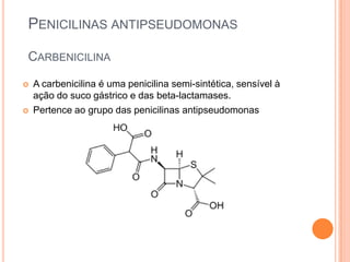 PENICILINAS ANTIPSEUDOMONAS
CARBENICILINA
 A carbenicilina é uma penicilina semi-sintética, sensível à
ação do suco gástrico e das beta-lactamases.
 Pertence ao grupo das penicilinas antipseudomonas
 