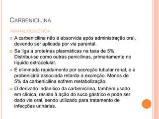 CARBENICILINA
FARMACOCINÉTICA:
 A carbenicilina não é absorvida após administração oral,
devendo ser aplicada por via parental.
 Se liga a proteínas plasmáticas na taxa de 5%.
Distribui-se como outras penicilinas, primariamente no
líquido extracelular.
 É eliminada rapidamente por secreção tubular renal, e a
probenicida associada retarda a excreção. Menos de
5% da carbenicilina sofrem metabolização.
 O derivado indanílico da carbenicilina, também usado
em clínica, resiste à ação do suco gástrico e pode ser
dado via oral, sendo utilizado para tratamento de
infecções urinárias.
 