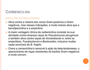 CARBENICILINA
ESPECTRO ANTIBACTERIANO:
 Ativa contra a maioria dos cocos Gram-positivos e Gram-
negativos, mas nessas indicações, é muito menos ativa que a
benzilpenicilina e a ampicilina.
 A maior vantagem clínica da carbenicilina consiste na sua
atividade contra diversas raças de Pseudomonas aeruginosa
e também ativa contra cepas de Acinetobacter e, entre os
anaeróbios, Fusobacteruim e Bacteroides, inclusive muitas
raçãs sensíveis de B. fragilis.
 Como a carnenicilina é sensível à ação de beta-lactamases, o
aparecimento de raças resistentes de bacilos Gram-negativos
é muito comum.
 