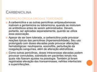 CARBENICILINA
INTERAÇÃO DROGA-DROGA E TOXICIDADE:
 A carbenicilina e as outras penicilinas antipseudomonas
inativam a gentamicina ou tobramicina, quando se misturam
os antibióticos antes de serem administrados. Devem,
portanto, ser aplicadas separadamente, quando se utiliza
essa associação.
 Apesar de ser bem tolerada, a carbenicilina pode provocar
reações típicas das penicilinas (hipersensibilidade). Seu uso
prolongado com doses elevadas pode provocar alterações
hematológicas: neutropenia, eosinofilia, perturbação da
coagulação sanguínea, além de alteração eletrolíticas.
 Como outras penicilinas, doses intravenosas elevadas podem
provocar convulsões, sobretudo em pacientes renais nos
quais não fizeram ajustes na posologia. Também já foram
registradas elevação das transaminases, nefrites intertisciais
e superinfecções.
 