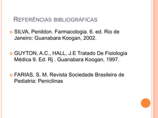 REFERÊNCIAS BIBLIOGRÁFICAS
 SILVA, Penildon. Farmacologia. 6. ed. Rio de
Janeiro: Guanabara Koogan, 2002.
 GUYTON, A.C., HALL, J.E Tratado De Fisiologia
Médica 9. Ed. Rj . Guanabara Koogan, 1997.
 FARIAS, S. M. Revista Sociedade Brasileira de
Pediatria: Penicilinas
 