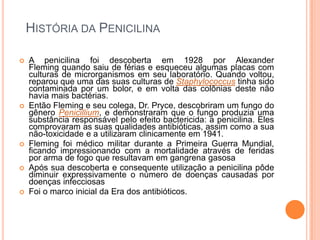 HISTÓRIA DA PENICILINA
 A penicilina foi descoberta em 1928 por Alexander
Fleming quando saiu de férias e esqueceu algumas placas com
culturas de microrganismos em seu laboratório. Quando voltou,
reparou que uma das suas culturas de Staphylococcus tinha sido
contaminada por um bolor, e em volta das colônias deste não
havia mais bactérias.
 Então Fleming e seu colega, Dr. Pryce, descobriram um fungo do
gênero Penicillium, e demonstraram que o fungo produzia uma
substância responsável pelo efeito bactericida: a penicilina. Eles
comprovaram as suas qualidades antibióticas, assim como a sua
não-toxicidade e a utilizaram clinicamente em 1941.
 Fleming foi médico militar durante a Primeira Guerra Mundial,
ficando impressionando com a mortalidade através de feridas
por arma de fogo que resultavam em gangrena gasosa
 Após sua descoberta e consequente utilização a penicilina pôde
diminuir expressivamente o número de doenças causadas por
doenças infecciosas
 Foi o marco inicial da Era dos antibióticos.
 