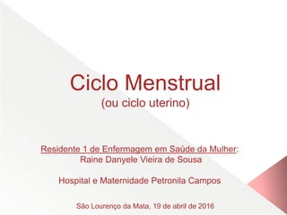 Ciclo Menstrual
(ou ciclo uterino)
Residente 1 de Enfermagem em Saúde da Mulher:
Raine Danyele Vieira de Sousa
Hospital e Maternidade Petronila Campos
São Lourenço da Mata, 19 de abril de 2016
 