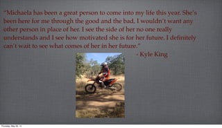 “Michaela has been a great person to come into my life this year. She’s
been here for me through the good and the bad, I wouldn’t want any
other person in place of her. I see the side of her no one really
understands and I see how motivated she is for her future. I deﬁnitely
can’t wait to see what comes of her in her future.”
- Kyle King
Thursday, May 29, 14
 