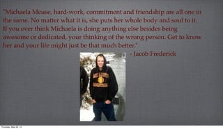 "Michaela Meuse, hard-work, commitment and friendship are all one in
the same. No matter what it is, she puts her whole body and soul to it.
If you ever think Michaela is doing anything else besides being
awesome or dedicated, your thinking of the wrong person. Get to know
her and your life might just be that much better."
- Jacob Frederick
Thursday, May 29, 14
 