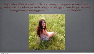 “Kayla is beautiful inside and out. She is a person you can guarantee on to have a
good time with. If you have yet to talk to Kayla or really get to know her you are really
missing out on an amazing person. “ - Hallie Grant
Thursday, May 29, 14
 