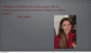 “Michaela is QUEEN of the Avatar project. She is a
fantastic person that never hesitates to help out a fellow
student.”
- Jill Gamble
Thursday, May 29, 14
 