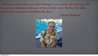 “Michaela is the sophomore that I thought was a senior all year long. Her
mature and dedicated behavior is beyond her years. She has the skills
necessary to succeed at anything she does.”
- Wayne Pedranti.
Thursday, May 29, 14
 