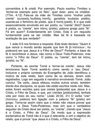 convertidos à fé cristã. Por exemplo, Paulo exortou Timóteo a
„tornar-se exemplo para os fiéis”, quer dizer, para os cristãos.
(1Tim. 4:12) Fala-se da mãe de Timóteo como “mulher judia
crente” (γσναικὸς Ἰοσδαίας πιζηῆς; gynaikós Ioudaías pistês),
usando-se o feminino de pistós, que é πιζηή (pisté). E o que está
essencialmente envolvido em ser pistós, ou “crente” (fiel)? Quem
é pistós, ou “crente”, tem πίζηις (pístis), palavra grega para “fé”.
Fé em quem? Evidentemente em Cristo. Este é um requisito
fundamental para se ser cristão. Mas tal fé é baseada na
aceitação de que verdade?
1 João 5:5 nos fornece a resposta. Este texto declara: “Quem é
que vence o mundo senão aquele que tem fé [ὁ πιζηεύων ; ho
pisteúon] em que Jesus é o Filho de Deus?” Portanto, a base da
fé é reconhecer a Jesus, não como o Deus Todo-Poderoso, mas
como “o Filho de Deus”. O pistós, ou “crente”, tem tal πίζηις
(pístis), ou “fé”.
Portanto, ao exortar Tomé a „tornar-se crente‟, Jesus não
tencionava fazer Tomé aceitá-lo como sendo o „seu Deus‟.
Inclusive o próprio contexto do Evangelho de João identificou o
motivo de este relato, bem como de os demais, terem sido
registrados. Logo em seguida à narrativa envolvendo Tomé, João
conclui: “De certo, Jesus efetuou muitos outros sinais, também
diante dos discípulos, os quais não estão escritos neste rolo. Mas,
estes foram escritos para que creiais [pisteúete] que Jesus é o
Cristo, o Filho de Deus, e que, por crerdes [pisteúontes], tenhais
vida por meio do seu nome.” (João 20:30, 31) O verbo “crer”
(πιζηεύω; pisteúo) tem ligação com a palavra “fé” (pístis) em
grego. Torna-se assim claro que o relato não visava provar que
Jesus é o Deus Todo-Poderoso, mas sim que o verdadeiro
seguidor de Cristo deve ser pistós, ou “crente”, crendo que “Jesus
é o Cristo, o Filho de Deus”. De modo que a expressão
exclamativa de Tomé não é o que é relevante, e sim o objetivo do
relato, que é provar “que Jesus é o Cristo, o Filho de Deus”.
 