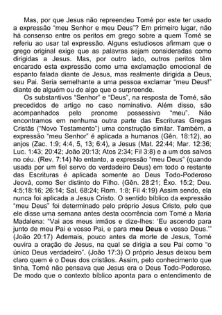 Mas, por que Jesus não repreendeu Tomé por este ter usado
a expressão “meu Senhor e meu Deus”? Em primeiro lugar, não
há consenso entre os peritos em grego sobre a quem Tomé se
referiu ao usar tal expressão. Alguns estudiosos afirmam que o
grego original exige que as palavras sejam consideradas como
dirigidas a Jesus. Mas, por outro lado, outros peritos têm
encarado esta expressão como uma exclamação emocional de
espanto falada diante de Jesus, mas realmente dirigida a Deus,
seu Pai. Seria semelhante a uma pessoa exclamar “meu Deus!”
diante de alguém ou de algo que o surpreende.
Os substantivos “Senhor” e “Deus”, na resposta de Tomé, são
precedidos de artigo no caso nominativo. Além disso, são
acompanhados pelo pronome possessivo “meu”. Não
encontramos em nenhuma outra parte das Escrituras Gregas
Cristãs (“Novo Testamento”) uma construção similar. Também, a
expressão “meu Senhor” é aplicada a humanos (Gên. 18:12), ao
anjos (Zac. 1:9; 4:4, 5, 13; 6:4), a Jesus (Mat. 22:44; Mar. 12:36;
Luc. 1:43; 20:42; João 20:13; Atos 2:34; Fil 3:8) e a um dos salvos
no céu. (Rev. 7:14) No entanto, a expressão “meu Deus” (quando
usada por um fiel servo do verdadeiro Deus) em todo o restante
das Escrituras é aplicada somente ao Deus Todo-Poderoso
Jeová, como Ser distinto do Filho. (Gên. 28:21; Êxo. 15:2; Deu.
4:5;18:16; 26:14; Sal. 68:24; Rom. 1:8; Fil 4:19) Assim sendo, ela
nunca foi aplicada a Jesus Cristo. O sentido bíblico da expressão
“meu Deus” foi determinado pelo próprio Jesus Cristo, pelo que
ele disse uma semana antes desta ocorrência com Tomé a Maria
Madalena: “Vai aos meus irmãos e dize-lhes: „Eu ascendo para
junto de meu Pai e vosso Pai, e para meu Deus e vosso Deus.‟”
(João 20:17) Ademais, pouco antes da morte de Jesus, Tomé
ouvira a oração de Jesus, na qual se dirigia a seu Pai como “o
único Deus verdadeiro”. (João 17:3) O próprio Jesus deixou bem
claro quem é o Deus dos cristãos. Assim, pelo conhecimento que
tinha, Tomé não pensava que Jesus era o Deus Todo-Poderoso.
De modo que o contexto bíblico aponta para o entendimento de
 