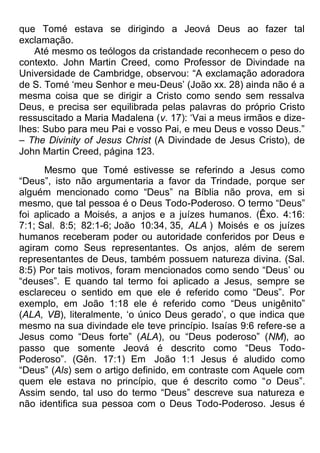 que Tomé estava se dirigindo a Jeová Deus ao fazer tal
exclamação.
Até mesmo os teólogos da cristandade reconhecem o peso do
contexto. John Martin Creed, como Professor de Divindade na
Universidade de Cambridge, observou: “A exclamação adoradora
de S. Tomé „meu Senhor e meu-Deus‟ (João xx. 28) ainda não é a
mesma coisa que se dirigir a Cristo como sendo sem ressalva
Deus, e precisa ser equilibrada pelas palavras do próprio Cristo
ressuscitado a Maria Madalena (v. 17): „Vai a meus irmãos e dize-
lhes: Subo para meu Pai e vosso Pai, e meu Deus e vosso Deus.”
– The Divinity of Jesus Christ (A Divindade de Jesus Cristo), de
John Martin Creed, página 123.
Mesmo que Tomé estivesse se referindo a Jesus como
“Deus”, isto não argumentaria a favor da Trindade, porque ser
alguém mencionado como “Deus” na Bíblia não prova, em si
mesmo, que tal pessoa é o Deus Todo-Poderoso. O termo “Deus”
foi aplicado a Moisés, a anjos e a juízes humanos. (Êxo. 4:16:
7:1; Sal. 8:5; 82:1-6; João 10:34, 35, ALA ) Moisés e os juízes
humanos receberam poder ou autoridade conferidos por Deus e
agiram como Seus representantes. Os anjos, além de serem
representantes de Deus, também possuem natureza divina. (Sal.
8:5) Por tais motivos, foram mencionados como sendo “Deus‟ ou
“deuses”. E quando tal termo foi aplicado a Jesus, sempre se
esclareceu o sentido em que ele é referido como “Deus”. Por
exemplo, em João 1:18 ele é referido como “Deus unigênito”
(ALA, VB), literalmente, „o único Deus gerado‟, o que indica que
mesmo na sua divindade ele teve princípio. Isaías 9:6 refere-se a
Jesus como “Deus forte” (ALA), ou “Deus poderoso” (NM), ao
passo que somente Jeová é descrito como “Deus Todo-
Poderoso”. (Gên. 17:1) Em João 1:1 Jesus é aludido como
“Deus” (Als) sem o artigo definido, em contraste com Aquele com
quem ele estava no princípio, que é descrito como “o Deus”.
Assim sendo, tal uso do termo “Deus” descreve sua natureza e
não identifica sua pessoa com o Deus Todo-Poderoso. Jesus é
 