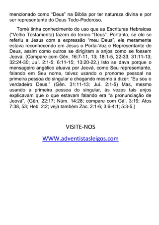 mencionado como “Deus” na Bíblia por ter natureza divina e por
ser representante do Deus Todo-Poderoso.
Tomé tinha conhecimento do uso que as Escrituras Hebraicas
("Velho Testamento) fazem do termo “Deus”. Portanto, se ele se
referiu a Jesus com a expressão “meu Deus”, ele meramente
estava reconhecendo em Jesus o Porta-Voz e Representante de
Deus, assim como outros se dirigiram a anjos como se fossem
Jeová. (Compare com Gên. 16:7-11, 13; 18:1-5, 22-33; 31:11-13;
32:24-30; Juí. 2:1-5; 6:11-15; 13:20-22.) Isto se dava porque o
mensageiro angélico atuava por Jeová, como Seu representante,
falando em Seu nome, talvez usando o pronome pessoal na
primeira pessoa do singular e chegando mesmo a dizer: “Eu sou o
verdadeiro Deus.” (Gên. 31:11-13; Juí. 2:1-5) Mas, mesmo
usando a primeira pessoa do singular, às vezes tais anjos
explicavam que o que estavam falando era “a pronunciação de
Jeová”. (Gên. 22:17; Núm. 14:28; compare com Gál. 3:19; Atos
7:38, 53; Heb. 2:2; veja também Zac. 2:1-6; 3:6-4:1; 5:3-5.)
VISITE-NOS
WWW.adventistasleigos.com
 